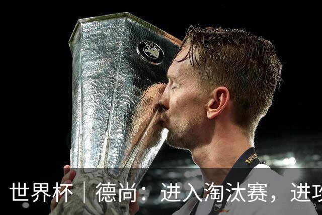 世界杯｜德尚：进入淘汰赛，进攻依旧是法国队主旋律