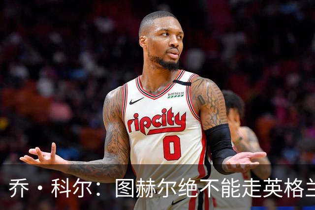 乔·科尔：图赫尔绝不能走英格兰的老路，强行把大牌球星塞入首发